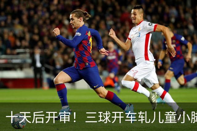 十天后开审！三球开车轧儿童小脚致骨折 索赔2.5万暴涨至375万